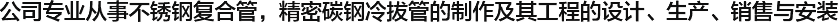  公司專業從事不銹鋼復合管，精密碳鋼冷拔管的制作及其工程的設計、生產、銷售與安裝